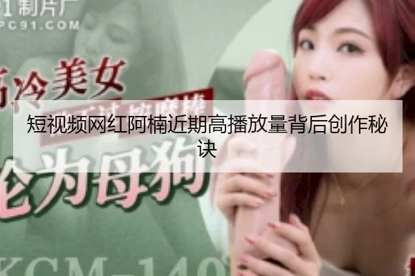 短视频网红阿楠近期高播放量背后创作秘诀
